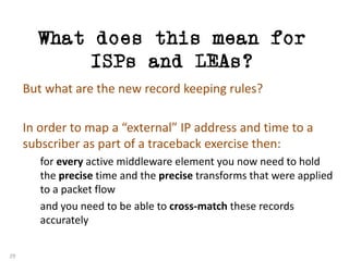 What does this mean for
ISPs and LEAs?
29
But	what	are	the	new	record	keeping	rules?
In	order	to	map	a	“external”	IP	address	and	time	to	a	
subscriber	as	part	of	a	traceback exercise	then:
for	every active	middleware	element	you	now	need	to	hold	
the	precise time	and	the	precise transforms	that	were	applied	
to	a	packet	flow
and	you	need	to	be	able	to	cross-match these	records	
accurately
 