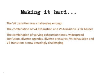 Making it hard...
33
The	V6	transition	was	challenging	enough
The	combination	of	V4	exhaustion	and	V6	transition	is	far	harder
The	combination	of	varying	exhaustion	times,	widespread	
confusion,	diverse	agendas,	diverse	pressures,	V4	exhaustion	and	
V6	transition	is	now	amazingly	challenging
 