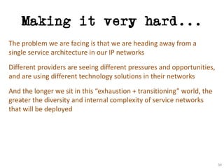 Making it very hard...
The	problem	we	are	facing	is	that	we	are	heading	away	from	a	
single	service	architecture	in	our	IP	networks
Different	providers	are	seeing	different	pressures	and	opportunities,	
and	are	using	different	technology	solutions	in	their	networks
And	the	longer	we	sit	in	this	“exhaustion	+	transitioning”	world,	the	
greater	the	diversity	and	internal	complexity	of	service	networks	
that	will	be	deployed
34
 
