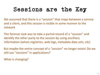 Sessions are the Key
We	assumed	that	there	is	a	“session”	that	maps	between	a	service	
and	a	client,	and	this	session	is	visible	in	some	manner	to	the	
network
The	forensic	task	was	to	take	a	partial	record	of	a	“session”	and	
identify	the	other	party	to	the	session	by	using	ancilliary
information	(whois registries,	web	logs,	metadata	data	sets,	etc)
But	maybe	the	entire	concept	of	a	“session”	no	longer	exists!	Do	we	
still	use	“sessions”	in	applications?
What	is	changing?
37
 