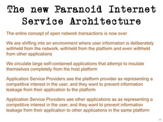 The new Paranoid Internet
Service Architecture
The entire concept of open network transactions is now over
We are shifting into an environment where user information is deliberately
withheld from the network, withheld from the platform and even withheld
from other applications
We circulate large self-contained applications that attempt to insulate
themselves completely from the host platform
Application Service Providers see the platform provider as representing a
competitive interest in the user, and they want to prevent information
leakage from their application to the platform
Application Service Providers see other applications as as representing a
competitive interest in the user, and they want to prevent information
leakage from their application to other applications in the same platform
39
 