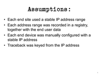 Assumptions:
• Each end site used a stable IP address range
• Each address range was recorded in a registry,
together with the end user data
• Each end device was manually configured with a
stable IP address
• Traceback was keyed from the IP address
4
 