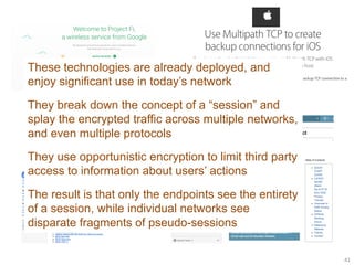 41
These technologies are already deployed, and
enjoy significant use in today’s network
They break down the concept of a “session” and
splay the encrypted traffic across multiple networks,
and even multiple protocols
They use opportunistic encryption to limit third party
access to information about users’ actions
The result is that only the endpoints see the entirety
of a session, while individual networks see
disparate fragments of pseudo-sessions
 