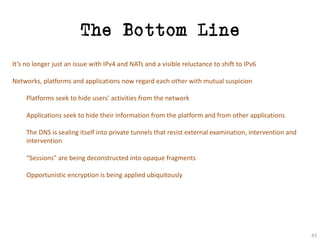 The Bottom Line
It’s	no	longer	just	an	issue	with	IPv4	and	NATs	and	a	visible	reluctance	to	shift	to	IPv6
Networks,	platforms	and	applications	now	regard	each	other	with	mutual	suspicion
Platforms	seek	to	hide	users’	activities	from	the	network
Applications	seek	to	hide	their	information	from	the	platform	and	from	other	applications
The	DNS	is	sealing	itself	into	private	tunnels	that	resist	external	examination,	intervention	and	
intervention
“Sessions”	are	being	deconstructed	into	opaque	fragments
Opportunistic	encryption	is	being	applied	ubiquitously
43
 