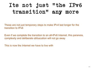 Its not just “the IPv6
transition” any more
These are not just temporary steps to make IPv4 last longer for the
transition to IPv6
Even if we complete the transition to an all-IPv6 Internet, this paranoia,
complexity and deliberate obfuscation will not go away
This is now the Internet we have to live with
44
 