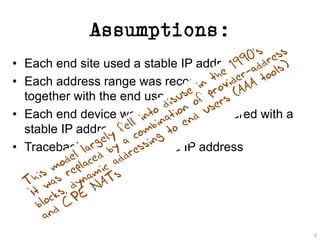Assumptions:
• Each end site used a stable IP address range
• Each address range was recorded in a registry,
together with the end user data
• Each end device was manually configured with a
stable IP address
• Traceback is keyed from the IP address
5
 