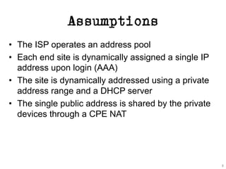 Assumptions
• The ISP operates an address pool
• Each end site is dynamically assigned a single IP
address upon login (AAA)
• The site is dynamically addressed using a private
address range and a DHCP server
• The single public address is shared by the private
devices through a CPE NAT
8
 