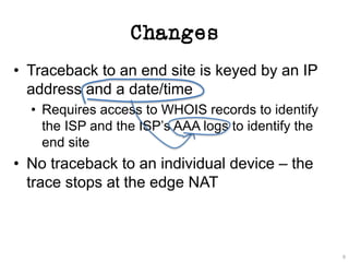 Changes
• Traceback to an end site is keyed by an IP
address and a date/time
• Requires access to WHOIS records to identify
the ISP and the ISP’s AAA logs to identify the
end site
• No traceback to an individual device – the
trace stops at the edge NAT
9
 