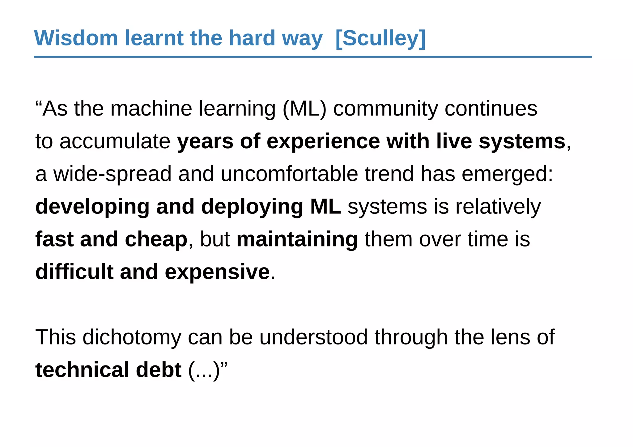 Wisdom learnt the hard way [Sculley]
“As the machine learning (ML) community continues
to accumulate years of experience with live systems,
a wide-spread and uncomfortable trend has emerged:
developing and deploying ML systems is relatively
fast and cheap, but maintaining them over time is
difficult and expensive.
This dichotomy can be understood through the lens of
technical debt (...)”
 