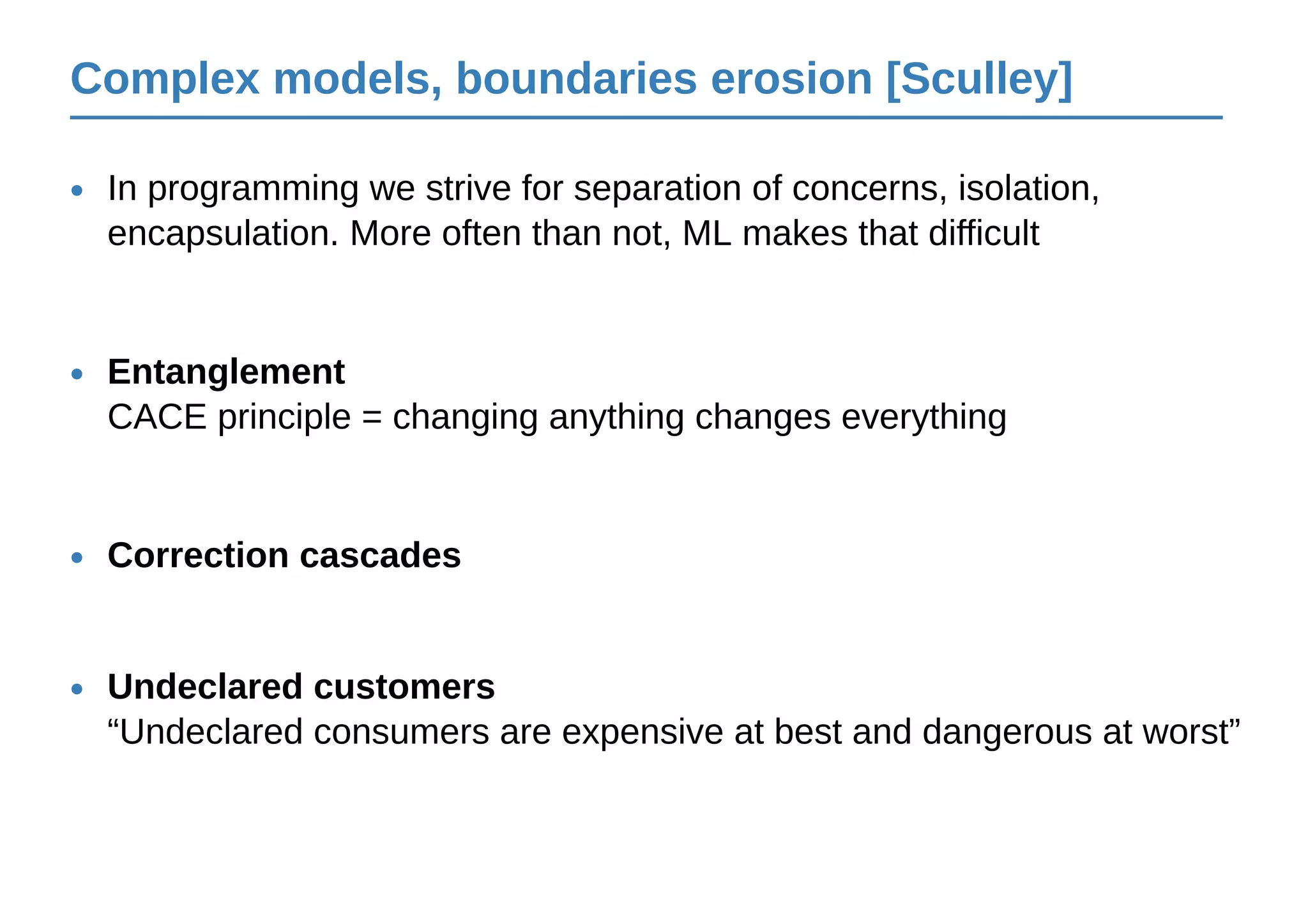 Complex models, boundaries erosion [Sculley]
In programming we strive for separation of concerns, isolation,
encapsulation. More often than not, ML makes that difficult
•
Entanglement
CACE principle = changing anything changes everything
•
Correction cascades•
Undeclared customers
“Undeclared consumers are expensive at best and dangerous at worst”
•
 
