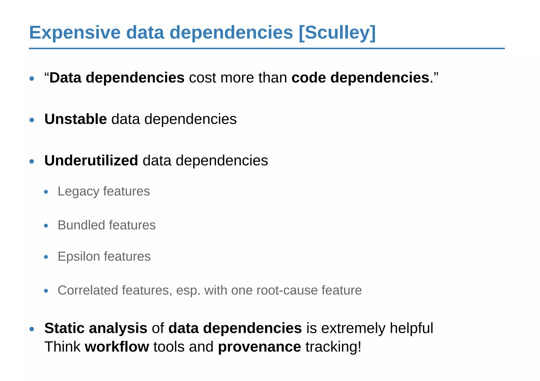 Expensive data dependencies [Sculley]
“Data dependencies cost more than code dependencies.”•
Unstable data dependencies•
Underutilized data dependencies•
Legacy features•
Bundled features•
Epsilon features•
Correlated features, esp. with one root-cause feature•
Static analysis of data dependencies is extremely helpful
Think workflow tools and provenance tracking!
•
 