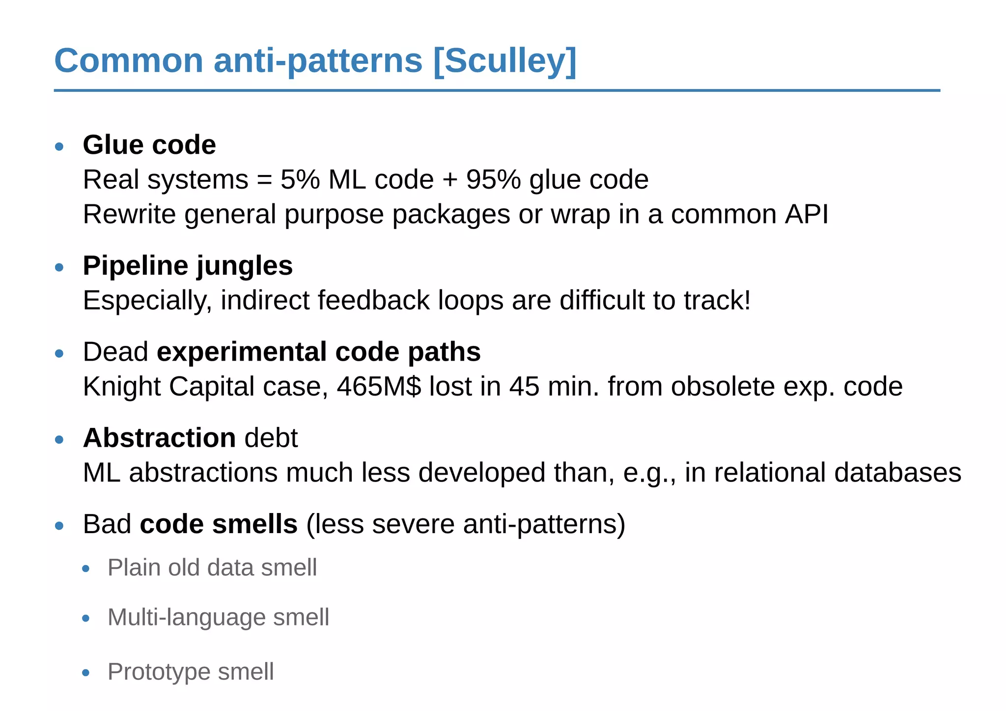 Common anti-patterns [Sculley]
Glue code
Real systems = 5% ML code + 95% glue code
Rewrite general purpose packages or wrap in a common API
•
Pipeline jungles
Especially, indirect feedback loops are difficult to track!
•
Dead experimental code paths
Knight Capital case, 465M$ lost in 45 min. from obsolete exp. code
•
Abstraction debt
ML abstractions much less developed than, e.g., in relational databases
•
Bad code smells (less severe anti-patterns)•
Plain old data smell•
Multi-language smell•
Prototype smell•
 