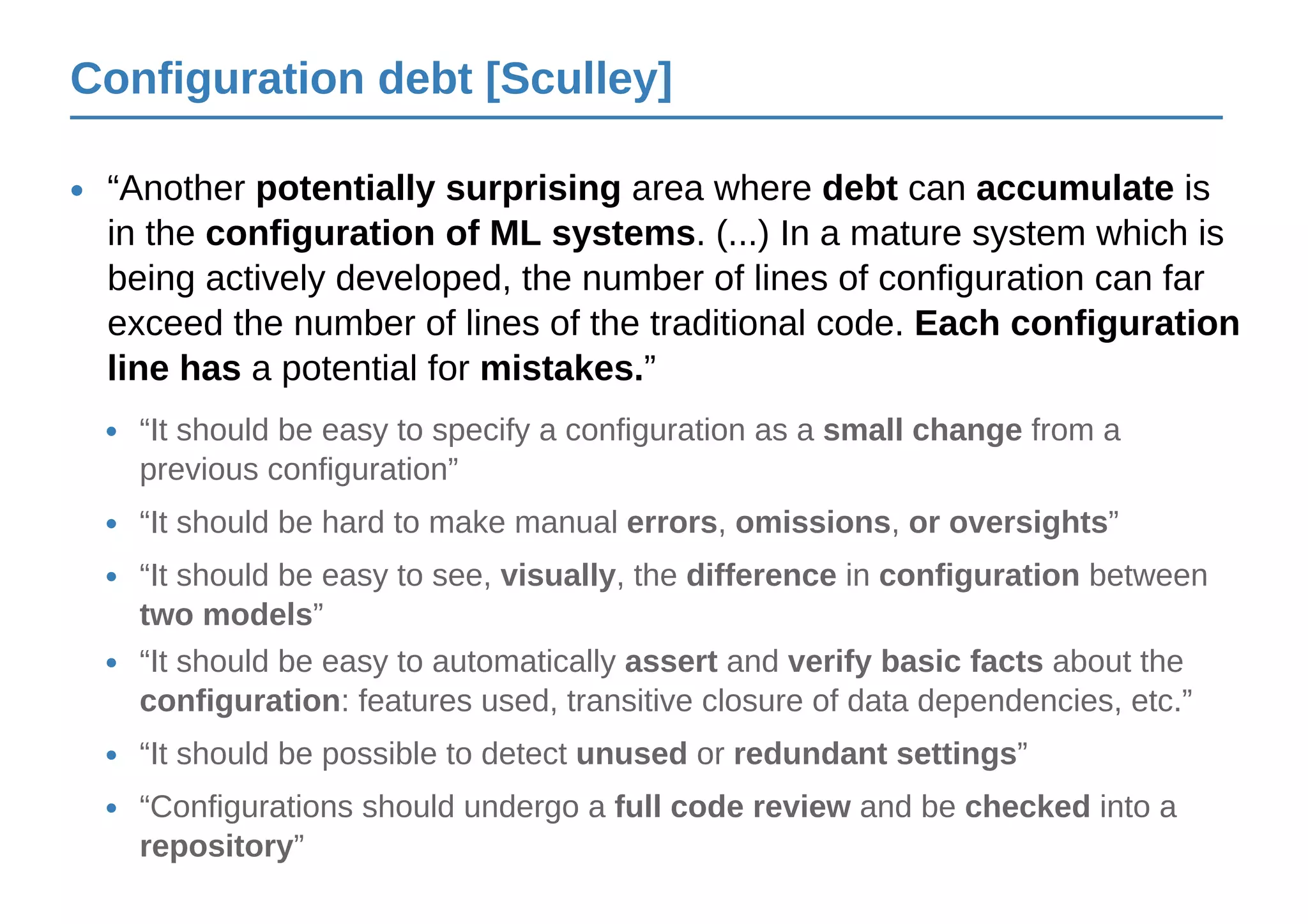 Configuration debt [Sculley]
“Another potentially surprising area where debt can accumulate is
in the configuration of ML systems. (...) In a mature system which is
being actively developed, the number of lines of configuration can far
exceed the number of lines of the traditional code. Each configuration
line has a potential for mistakes.”
•
“It should be easy to specify a configuration as a small change from a
previous configuration”
•
“Configurations should undergo a full code review and be checked into a
repository”
•
“It should be hard to make manual errors, omissions, or oversights”•
“It should be easy to see, visually, the difference in configuration between
two models”
•
“It should be easy to automatically assert and verify basic facts about the
configuration: features used, transitive closure of data dependencies, etc.”
•
“It should be possible to detect unused or redundant settings”•
 