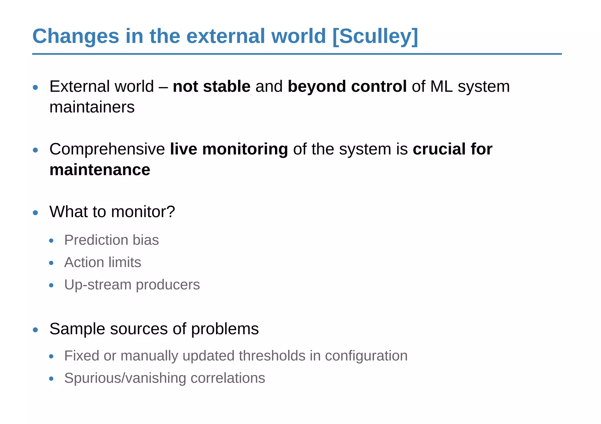 Changes in the external world [Sculley]
External world – not stable and beyond control of ML system
maintainers
•
Comprehensive live monitoring of the system is crucial for
maintenance
•
Prediction bias•
Action limits•
Up-stream producers•
What to monitor?•
Sample sources of problems•
Fixed or manually updated thresholds in configuration•
Spurious/vanishing correlations•
 