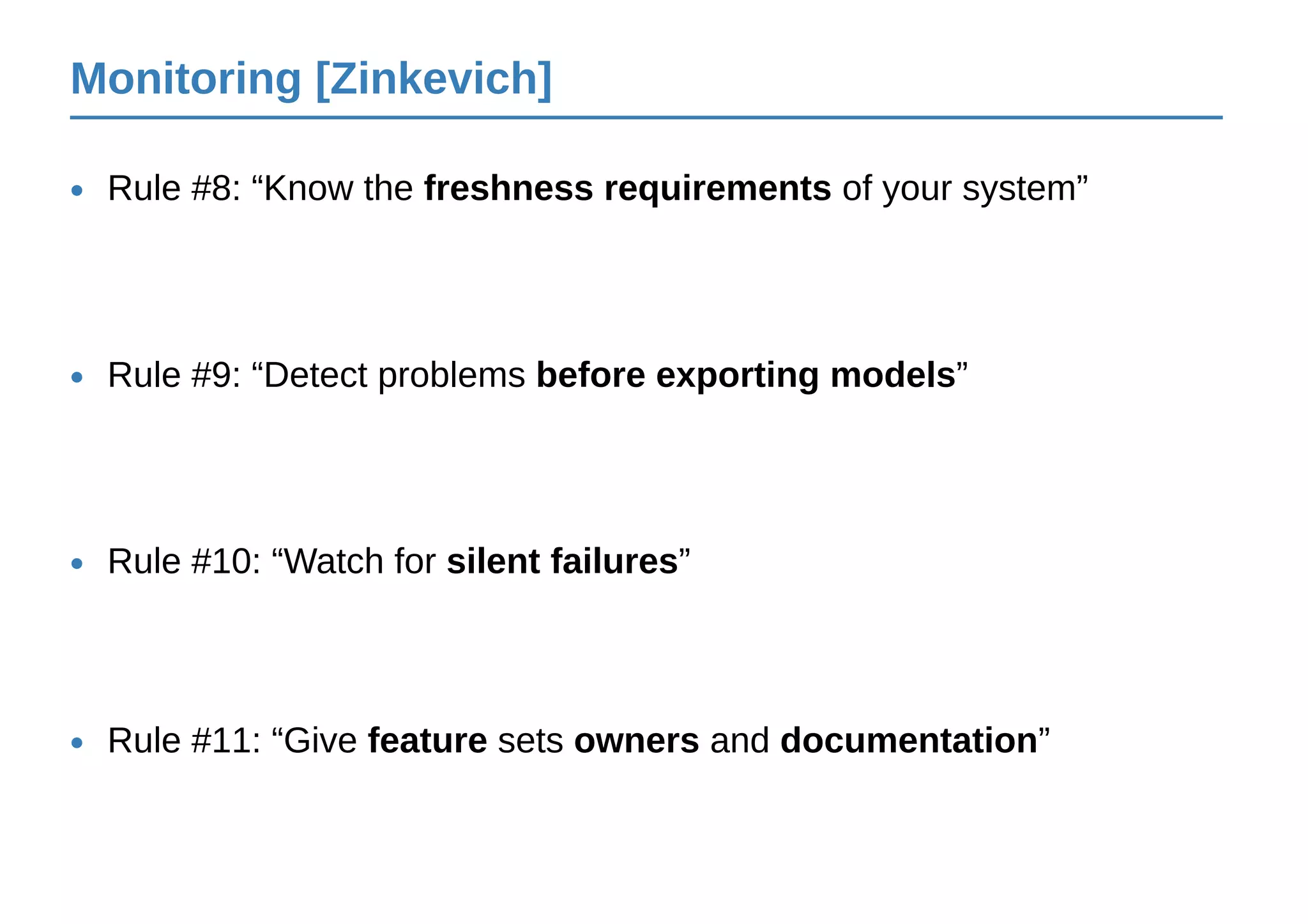 Monitoring [Zinkevich]
Rule #8: “Know the freshness requirements of your system”•
Rule #9: “Detect problems before exporting models”•
Rule #10: “Watch for silent failures”•
Rule #11: “Give feature sets owners and documentation”•
 