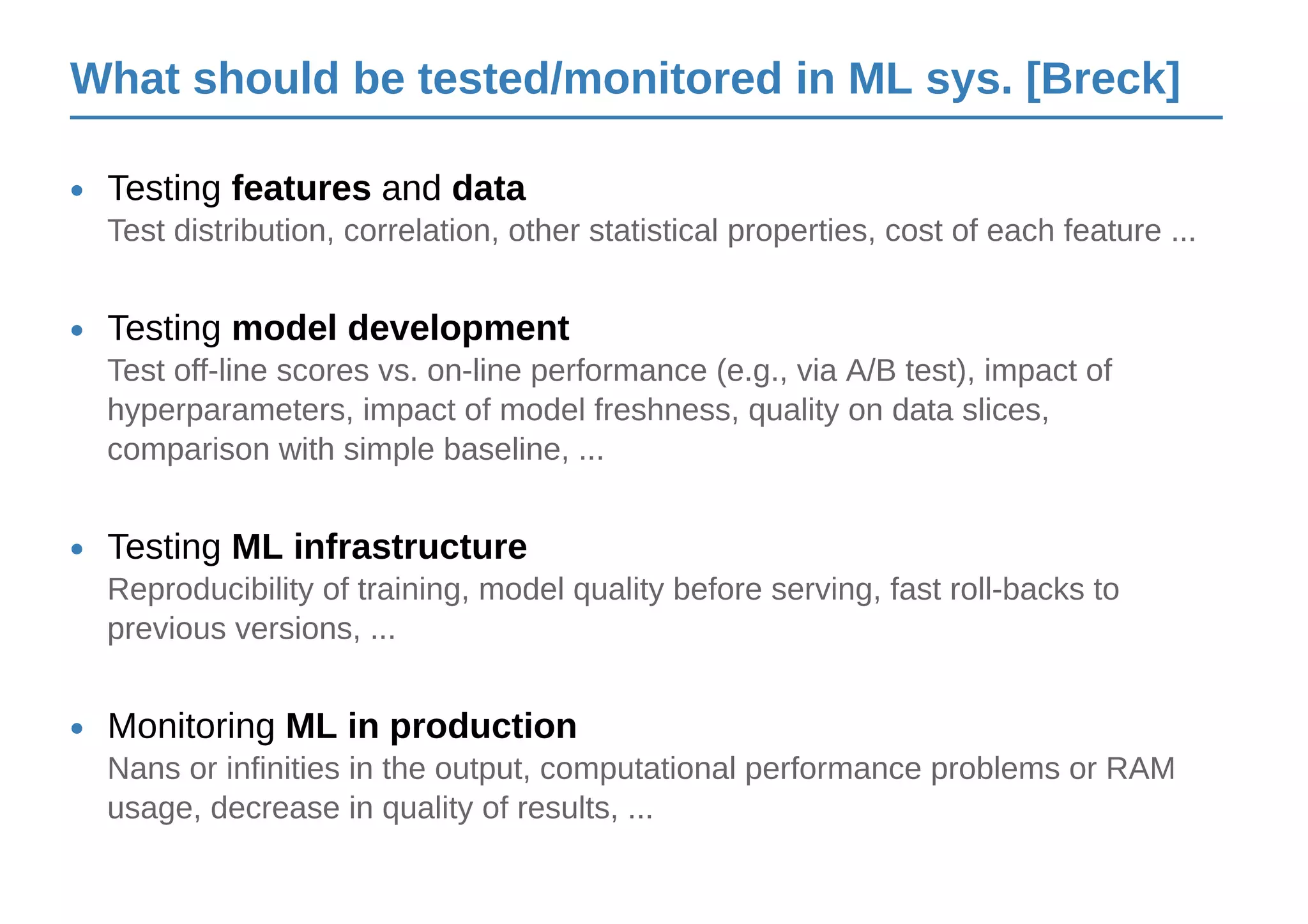 What should be tested/monitored in ML sys. [Breck]
Testing features and data•
Test distribution, correlation, other statistical properties, cost of each feature ...
Testing model development•
Test off-line scores vs. on-line performance (e.g., via A/B test), impact of
hyperparameters, impact of model freshness, quality on data slices,
comparison with simple baseline, ...
Testing ML infrastructure•
Reproducibility of training, model quality before serving, fast roll-backs to
previous versions, ...
Monitoring ML in production•
Nans or infinities in the output, computational performance problems or RAM
usage, decrease in quality of results, ...
 