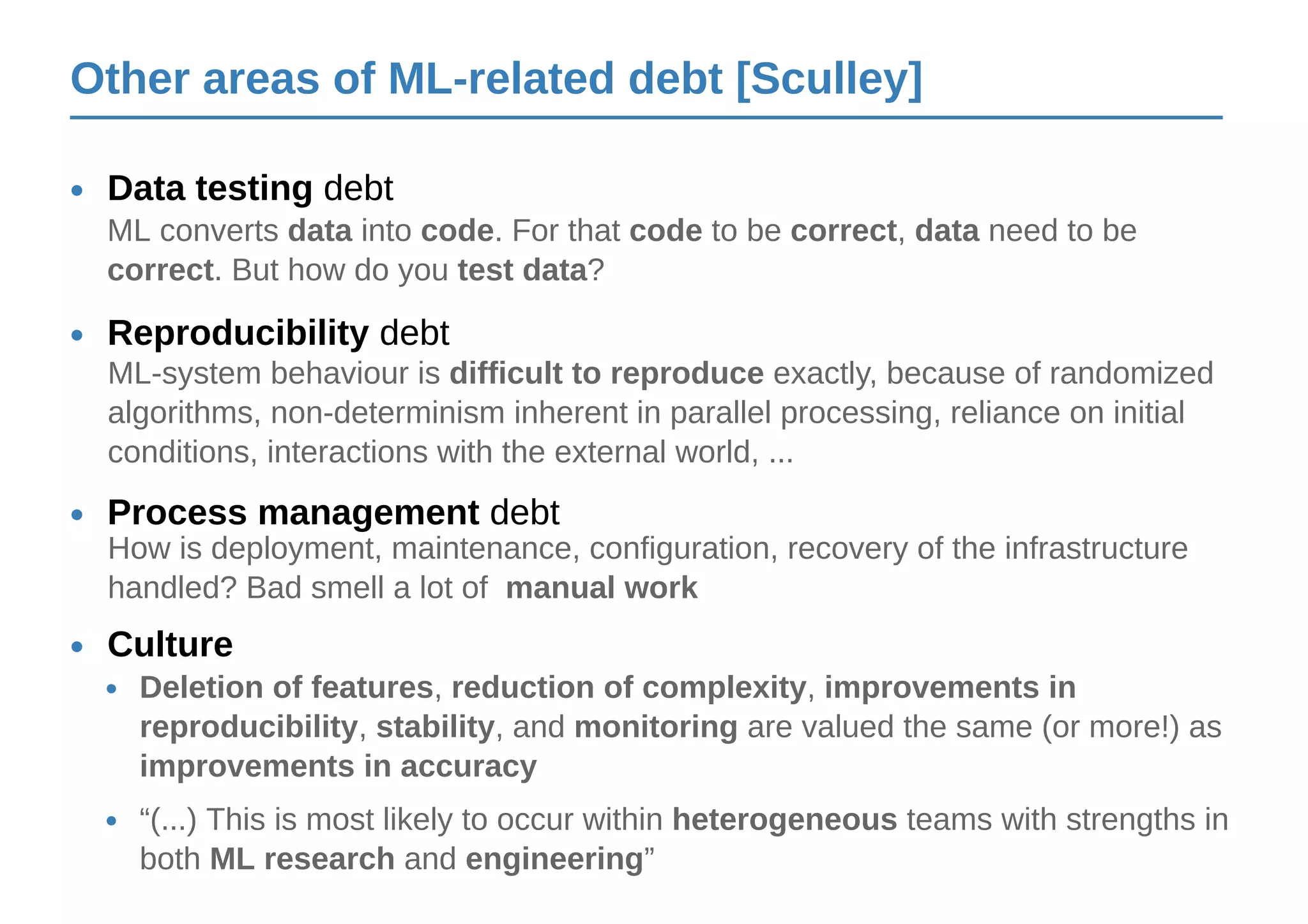 Other areas of ML-related debt [Sculley]
Culture•
Deletion of features, reduction of complexity, improvements in
reproducibility, stability, and monitoring are valued the same (or more!) as
improvements in accuracy
•
“(...) This is most likely to occur within heterogeneous teams with strengths in
both ML research and engineering”
•
Reproducibility debt•
ML-system behaviour is difficult to reproduce exactly, because of randomized
algorithms, non-determinism inherent in parallel processing, reliance on initial
conditions, interactions with the external world, ...
Data testing debt•
ML converts data into code. For that code to be correct, data need to be
correct. But how do you test data?
Process management debt•
How is deployment, maintenance, configuration, recovery of the infrastructure
handled? Bad smell a lot of manual work
 