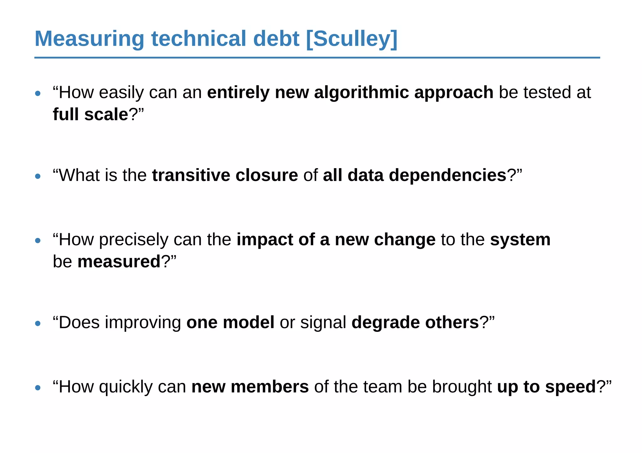 Measuring technical debt [Sculley]
“Does improving one model or signal degrade others?”•
“What is the transitive closure of all data dependencies?”•
“How easily can an entirely new algorithmic approach be tested at
full scale?”
•
“How precisely can the impact of a new change to the system
be measured?”
•
“How quickly can new members of the team be brought up to speed?”•
 