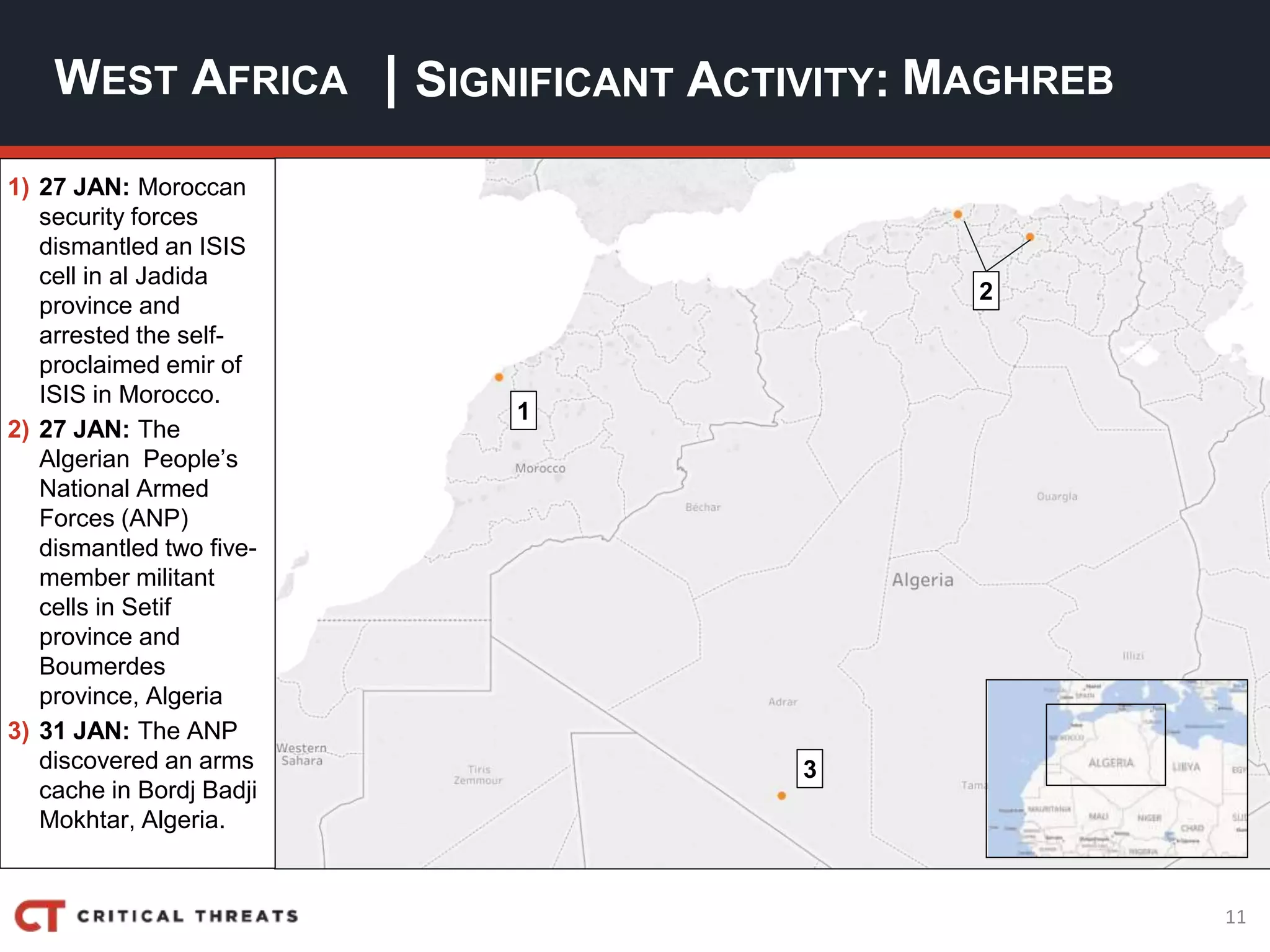 11
| SIGNIFICANT ACTIVITY:WEST AFRICA MAGHREB
1) 27 JAN: Moroccan
security forces
dismantled an ISIS
cell in al Jadida
province and
arrested the self-
proclaimed emir of
ISIS in Morocco.
2) 27 JAN: The
Algerian People’s
National Armed
Forces (ANP)
dismantled two five-
member militant
cells in Setif
province and
Boumerdes
province, Algeria
3) 31 JAN: The ANP
discovered an arms
cache in Bordj Badji
Mokhtar, Algeria.
2
3
1
 