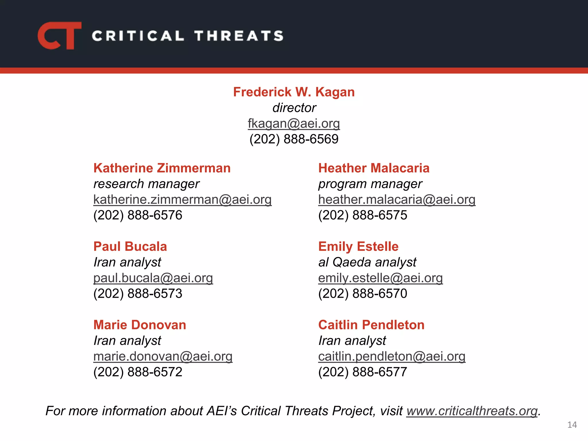 14
Katherine Zimmerman
research manager
katherine.zimmerman@aei.org
(202) 888-6576
Paul Bucala
Iran analyst
paul.bucala@aei.org
(202) 888-6573
Marie Donovan
Iran analyst
marie.donovan@aei.org
(202) 888-6572
Heather Malacaria
program manager
heather.malacaria@aei.org
(202) 888-6575
Emily Estelle
al Qaeda analyst
emily.estelle@aei.org
(202) 888-6570
Caitlin Pendleton
Iran analyst
caitlin.pendleton@aei.org
(202) 888-6577
For more information about AEI’s Critical Threats Project, visit www.criticalthreats.org.
Frederick W. Kagan
director
fkagan@aei.org
(202) 888-6569
 