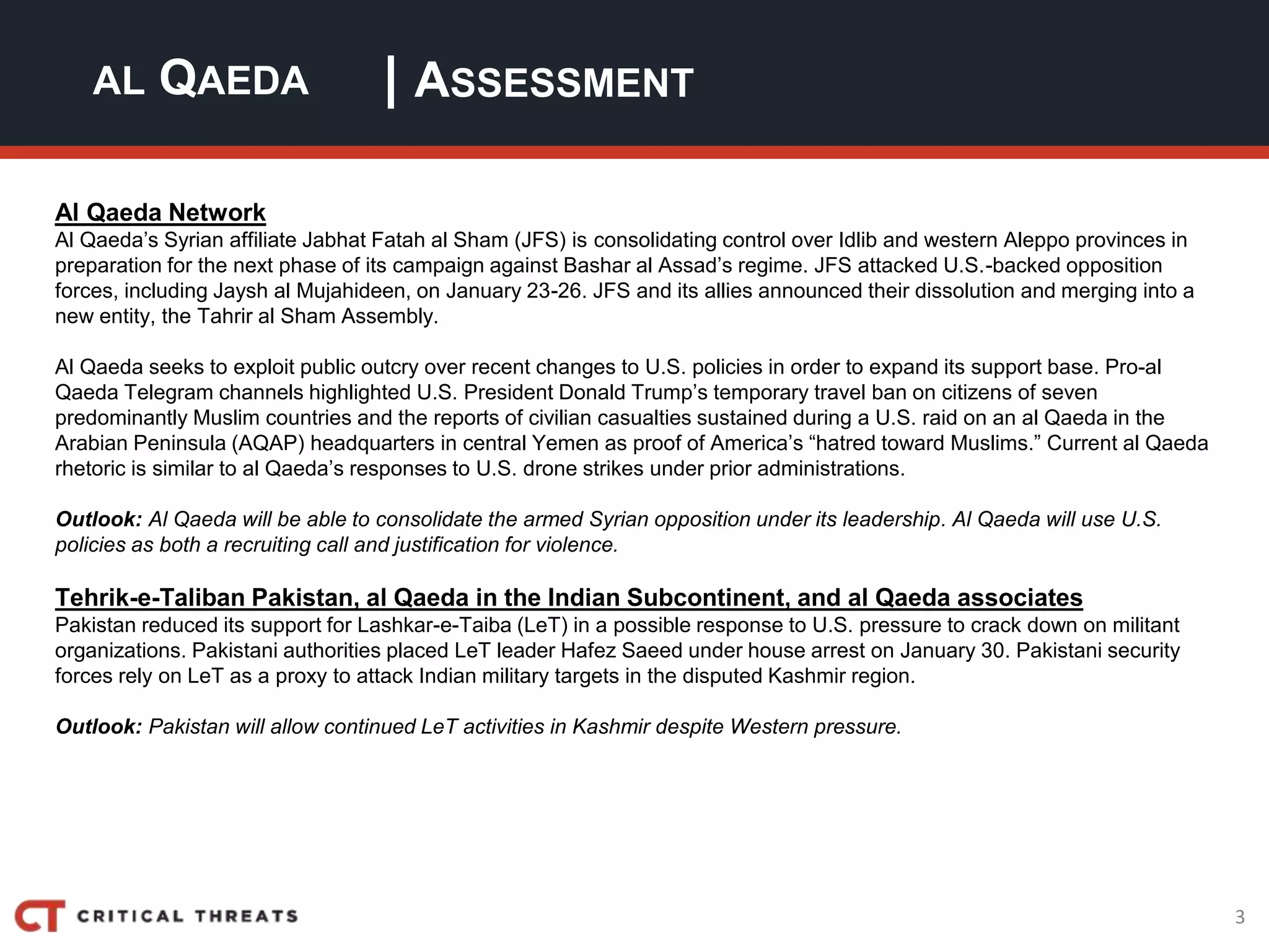 3
| ASSESSMENTAL QAEDA
Al Qaeda Network
Al Qaeda’s Syrian affiliate Jabhat Fatah al Sham (JFS) is consolidating control over Idlib and western Aleppo provinces in
preparation for the next phase of its campaign against Bashar al Assad’s regime. JFS attacked U.S.-backed opposition
forces, including Jaysh al Mujahideen, on January 23-26. JFS and its allies announced their dissolution and merging into a
new entity, the Tahrir al Sham Assembly.
Al Qaeda seeks to exploit public outcry over recent changes to U.S. policies in order to expand its support base. Pro-al
Qaeda Telegram channels highlighted U.S. President Donald Trump’s temporary travel ban on citizens of seven
predominantly Muslim countries and the reports of civilian casualties sustained during a U.S. raid on an al Qaeda in the
Arabian Peninsula (AQAP) headquarters in central Yemen as proof of America’s “hatred toward Muslims.” Current al Qaeda
rhetoric is similar to al Qaeda’s responses to U.S. drone strikes under prior administrations.
Outlook: Al Qaeda will be able to consolidate the armed Syrian opposition under its leadership. Al Qaeda will use U.S.
policies as both a recruiting call and justification for violence.
Tehrik-e-Taliban Pakistan, al Qaeda in the Indian Subcontinent, and al Qaeda associates
Pakistan reduced its support for Lashkar-e-Taiba (LeT) in a possible response to U.S. pressure to crack down on militant
organizations. Pakistani authorities placed LeT leader Hafez Saeed under house arrest on January 30. Pakistani security
forces rely on LeT as a proxy to attack Indian military targets in the disputed Kashmir region.
Outlook: Pakistan will allow continued LeT activities in Kashmir despite Western pressure.
 