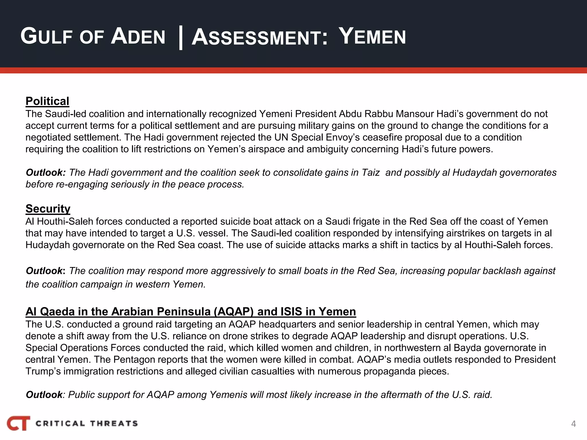 4
| ASSESSMENT:
Political
The Saudi-led coalition and internationally recognized Yemeni President Abdu Rabbu Mansour Hadi’s government do not
accept current terms for a political settlement and are pursuing military gains on the ground to change the conditions for a
negotiated settlement. The Hadi government rejected the UN Special Envoy’s ceasefire proposal due to a condition
requiring the coalition to lift restrictions on Yemen’s airspace and ambiguity concerning Hadi’s future powers.
Outlook: The Hadi government and the coalition seek to consolidate gains in Taiz and possibly al Hudaydah governorates
before re-engaging seriously in the peace process.
Security
Al Houthi-Saleh forces conducted a reported suicide boat attack on a Saudi frigate in the Red Sea off the coast of Yemen
that may have intended to target a U.S. vessel. The Saudi-led coalition responded by intensifying airstrikes on targets in al
Hudaydah governorate on the Red Sea coast. The use of suicide attacks marks a shift in tactics by al Houthi-Saleh forces.
Outlook: The coalition may respond more aggressively to small boats in the Red Sea, increasing popular backlash against
the coalition campaign in western Yemen.
Al Qaeda in the Arabian Peninsula (AQAP) and ISIS in Yemen
The U.S. conducted a ground raid targeting an AQAP headquarters and senior leadership in central Yemen, which may
denote a shift away from the U.S. reliance on drone strikes to degrade AQAP leadership and disrupt operations. U.S.
Special Operations Forces conducted the raid, which killed women and children, in northwestern al Bayda governorate in
central Yemen. The Pentagon reports that the women were killed in combat. AQAP’s media outlets responded to President
Trump’s immigration restrictions and alleged civilian casualties with numerous propaganda pieces.
Outlook: Public support for AQAP among Yemenis will most likely increase in the aftermath of the U.S. raid.
GULF OF ADEN YEMEN
 