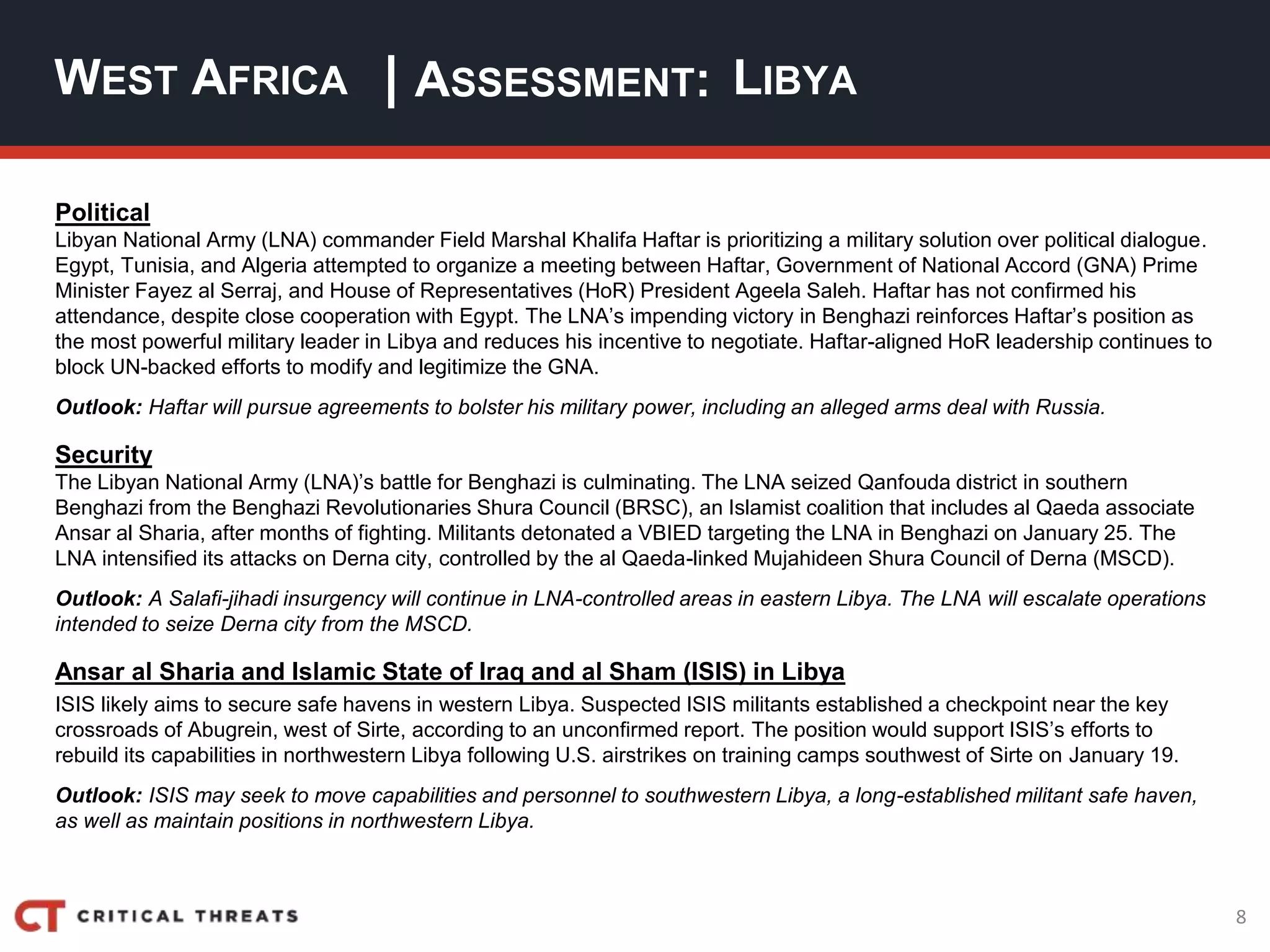 8
| ASSESSMENT:
Political
Libyan National Army (LNA) commander Field Marshal Khalifa Haftar is prioritizing a military solution over political dialogue.
Egypt, Tunisia, and Algeria attempted to organize a meeting between Haftar, Government of National Accord (GNA) Prime
Minister Fayez al Serraj, and House of Representatives (HoR) President Ageela Saleh. Haftar has not confirmed his
attendance, despite close cooperation with Egypt. The LNA’s impending victory in Benghazi reinforces Haftar’s position as
the most powerful military leader in Libya and reduces his incentive to negotiate. Haftar-aligned HoR leadership continues to
block UN-backed efforts to modify and legitimize the GNA.
Outlook: Haftar will pursue agreements to bolster his military power, including an alleged arms deal with Russia.
Security
The Libyan National Army (LNA)’s battle for Benghazi is culminating. The LNA seized Qanfouda district in southern
Benghazi from the Benghazi Revolutionaries Shura Council (BRSC), an Islamist coalition that includes al Qaeda associate
Ansar al Sharia, after months of fighting. Militants detonated a VBIED targeting the LNA in Benghazi on January 25. The
LNA intensified its attacks on Derna city, controlled by the al Qaeda-linked Mujahideen Shura Council of Derna (MSCD).
Outlook: A Salafi-jihadi insurgency will continue in LNA-controlled areas in eastern Libya. The LNA will escalate operations
intended to seize Derna city from the MSCD.
Ansar al Sharia and Islamic State of Iraq and al Sham (ISIS) in Libya
ISIS likely aims to secure safe havens in western Libya. Suspected ISIS militants established a checkpoint near the key
crossroads of Abugrein, west of Sirte, according to an unconfirmed report. The position would support ISIS’s efforts to
rebuild its capabilities in northwestern Libya following U.S. airstrikes on training camps southwest of Sirte on January 19.
Outlook: ISIS may seek to move capabilities and personnel to southwestern Libya, a long-established militant safe haven,
as well as maintain positions in northwestern Libya.
WEST AFRICA LIBYA
 