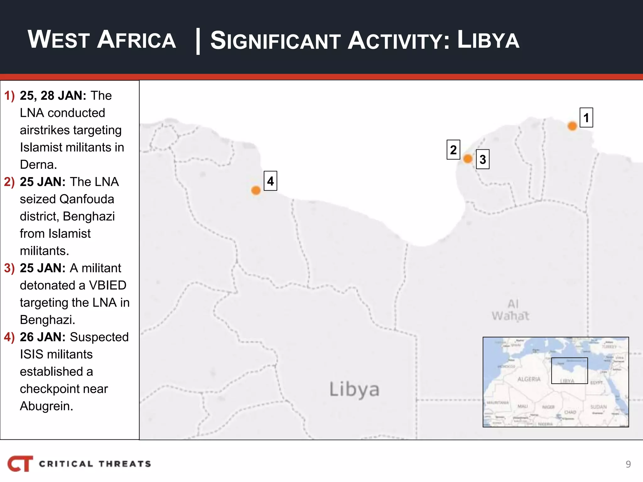 9
| SIGNIFICANT ACTIVITY:WEST AFRICA LIBYA
1) 25, 28 JAN: The
LNA conducted
airstrikes targeting
Islamist militants in
Derna.
2) 25 JAN: The LNA
seized Qanfouda
district, Benghazi
from Islamist
militants.
3) 25 JAN: A militant
detonated a VBIED
targeting the LNA in
Benghazi.
4) 26 JAN: Suspected
ISIS militants
established a
checkpoint near
Abugrein.
4
2
3
1
 