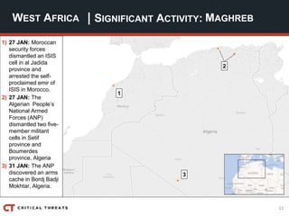 11
| SIGNIFICANT ACTIVITY:WEST AFRICA MAGHREB
1) 27 JAN: Moroccan
security forces
dismantled an ISIS
cell in al Jadida
province and
arrested the self-
proclaimed emir of
ISIS in Morocco.
2) 27 JAN: The
Algerian People’s
National Armed
Forces (ANP)
dismantled two five-
member militant
cells in Setif
province and
Boumerdes
province, Algeria
3) 31 JAN: The ANP
discovered an arms
cache in Bordj Badji
Mokhtar, Algeria.
2
3
1
 
