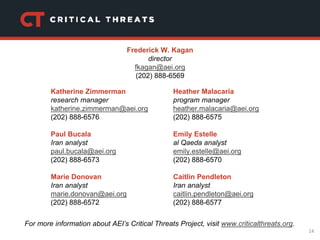 14
Katherine Zimmerman
research manager
katherine.zimmerman@aei.org
(202) 888-6576
Paul Bucala
Iran analyst
paul.bucala@aei.org
(202) 888-6573
Marie Donovan
Iran analyst
marie.donovan@aei.org
(202) 888-6572
Heather Malacaria
program manager
heather.malacaria@aei.org
(202) 888-6575
Emily Estelle
al Qaeda analyst
emily.estelle@aei.org
(202) 888-6570
Caitlin Pendleton
Iran analyst
caitlin.pendleton@aei.org
(202) 888-6577
For more information about AEI’s Critical Threats Project, visit www.criticalthreats.org.
Frederick W. Kagan
director
fkagan@aei.org
(202) 888-6569
 