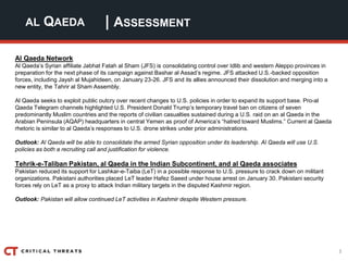 3
| ASSESSMENTAL QAEDA
Al Qaeda Network
Al Qaeda’s Syrian affiliate Jabhat Fatah al Sham (JFS) is consolidating control over Idlib and western Aleppo provinces in
preparation for the next phase of its campaign against Bashar al Assad’s regime. JFS attacked U.S.-backed opposition
forces, including Jaysh al Mujahideen, on January 23-26. JFS and its allies announced their dissolution and merging into a
new entity, the Tahrir al Sham Assembly.
Al Qaeda seeks to exploit public outcry over recent changes to U.S. policies in order to expand its support base. Pro-al
Qaeda Telegram channels highlighted U.S. President Donald Trump’s temporary travel ban on citizens of seven
predominantly Muslim countries and the reports of civilian casualties sustained during a U.S. raid on an al Qaeda in the
Arabian Peninsula (AQAP) headquarters in central Yemen as proof of America’s “hatred toward Muslims.” Current al Qaeda
rhetoric is similar to al Qaeda’s responses to U.S. drone strikes under prior administrations.
Outlook: Al Qaeda will be able to consolidate the armed Syrian opposition under its leadership. Al Qaeda will use U.S.
policies as both a recruiting call and justification for violence.
Tehrik-e-Taliban Pakistan, al Qaeda in the Indian Subcontinent, and al Qaeda associates
Pakistan reduced its support for Lashkar-e-Taiba (LeT) in a possible response to U.S. pressure to crack down on militant
organizations. Pakistani authorities placed LeT leader Hafez Saeed under house arrest on January 30. Pakistani security
forces rely on LeT as a proxy to attack Indian military targets in the disputed Kashmir region.
Outlook: Pakistan will allow continued LeT activities in Kashmir despite Western pressure.
 