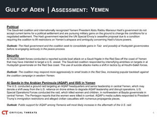 4
| ASSESSMENT:
Political
The Saudi-led coalition and internationally recognized Yemeni President Abdu Rabbu Mansour Hadi’s government do not
accept current terms for a political settlement and are pursuing military gains on the ground to change the conditions for a
negotiated settlement. The Hadi government rejected the UN Special Envoy’s ceasefire proposal due to a condition
requiring the coalition to lift restrictions on Yemen’s airspace and ambiguity concerning Hadi’s future powers.
Outlook: The Hadi government and the coalition seek to consolidate gains in Taiz and possibly al Hudaydah governorates
before re-engaging seriously in the peace process.
Security
Al Houthi-Saleh forces conducted a reported suicide boat attack on a Saudi frigate in the Red Sea off the coast of Yemen
that may have intended to target a U.S. vessel. The Saudi-led coalition responded by intensifying airstrikes on targets in al
Hudaydah governorate on the Red Sea coast. The use of suicide attacks marks a shift in tactics by al Houthi-Saleh forces.
Outlook: The coalition may respond more aggressively to small boats in the Red Sea, increasing popular backlash against
the coalition campaign in western Yemen.
Al Qaeda in the Arabian Peninsula (AQAP) and ISIS in Yemen
The U.S. conducted a ground raid targeting an AQAP headquarters and senior leadership in central Yemen, which may
denote a shift away from the U.S. reliance on drone strikes to degrade AQAP leadership and disrupt operations. U.S.
Special Operations Forces conducted the raid, which killed women and children, in northwestern al Bayda governorate in
central Yemen. The Pentagon reports that the women were killed in combat. AQAP’s media outlets responded to President
Trump’s immigration restrictions and alleged civilian casualties with numerous propaganda pieces.
Outlook: Public support for AQAP among Yemenis will most likely increase in the aftermath of the U.S. raid.
GULF OF ADEN YEMEN
 