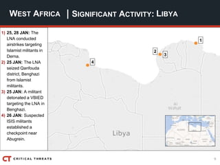 9
| SIGNIFICANT ACTIVITY:WEST AFRICA LIBYA
1) 25, 28 JAN: The
LNA conducted
airstrikes targeting
Islamist militants in
Derna.
2) 25 JAN: The LNA
seized Qanfouda
district, Benghazi
from Islamist
militants.
3) 25 JAN: A militant
detonated a VBIED
targeting the LNA in
Benghazi.
4) 26 JAN: Suspected
ISIS militants
established a
checkpoint near
Abugrein.
4
2
3
1
 