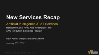 © 2016, Amazon Web Services, Inc. or its Affiliates. All rights reserved.
Gavin Adams, Enterprise Solutions Architect
January 25th, 2017
New Services Recap
Artificial Intelligence & IoT Services
Rekognition, Lex, Polly, AWS Greengrass, and
AWS IoT Button Enterprise Program
 