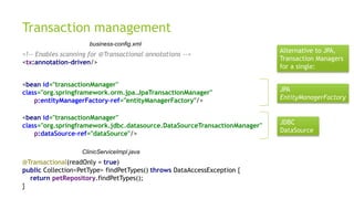 Transaction management
<!-- Enables scanning for @Transactional annotations -->
<tx:annotation-driven/>
<bean id="transactionManager"
class="org.springframework.orm.jpa.JpaTransactionManager"
p:entityManagerFactory-ref="entityManagerFactory"/>
<bean id="transactionManager"
class="org.springframework.jdbc.datasource.DataSourceTransactionManager"
p:dataSource-ref="dataSource"/>
@Transactional(readOnly = true)
public Collection<PetType> findPetTypes() throws DataAccessException {
return petRepository.findPetTypes();
}
business-config.xml
ClinicServiceImpl.java
Alternative to JPA,
Transaction Managers
for a single:
JPA
EntityManagerFactory
JDBC
DataSource
 
