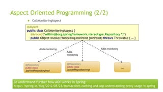 Aspect Oriented Programming (2/2)
 CallMonitoringAspect
…
@Repository
public class
JpaVetRepositoryImpl
@Repository
public class
JpaVisitRepositoryImpl
Adds monitoring
Adds
monitoring
Adds monitoring
@Aspect
public class CallMonitoringAspect {
@Around("within(@org.springframework.stereotype.Repository *)")
public Object invoke(ProceedingJoinPoint joinPoint) throws Throwable { … }
To understand further how AOP works in Spring:
https://spring.io/blog/2012/05/23/transactions-caching-and-aop-understanding-proxy-usage-in-spring
 