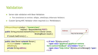 Validation
 Server-side validation with Bean Validation
 Few annotations on entities: @Digits, @NotEmpty (Hibernate Validator)
 Custom Spring MVC Validator when required (i.e. PetValidator)
@RequestMapping(value = "/owners/new",
method = RequestMethod.POST)
public String processCreationForm(@Valid Owner owner,
BindingResult result) {
if (result.hasErrors()) { …
public class Owner extends Person {
@Column(name = "address")
@NotEmpty
private String address;
...
<c:if test="${status.error}">
<span class="glyphicon glyphicon-remove
form-control-feedback" aria-hidden="true"/>
<span class="help-inline">${status.errorMessage}</span>
</c:if>
 
