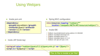 Using Webjars
 Inside pom.xml
<dependency>
<groupId>org.webjars</groupId>
<artifactId>jquery</artifactId>
<version>2.2.4</version>
</dependency>
<mvc:resources mapping="/webjars/**"
location="classpath:/META-INF/resources/webjars/"/>
 Inside JSP (footer.tag)
 Spring MVC configuration
<spring:url value="/webjars/jquery/2.2.4/jquery.min.js" var="jQuery"/>
<script src="${jQuery}"></script>
The Js file is inside a jar file!
 Inside IDE
 