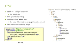 LESS
 LESS as a CSS pre-processor
 See petclinic.less
 CSS generated by wro4j
 Integrated to the Maven build
 See usage of the wro4j-maven-plugin inside the pom.xml
 Less import from Bootstrap webjar
<groups xmlns="http://www.isdc.ro/wro">
<group name="petclinic">
<css>classpath:META-INF/resources/webjars/
bootstrap/3.3.6/less/bootstrap.less</css>
<css>/petclinic.less</css>
</group>
</groups>
wro.xml
 
