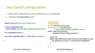 Java based configuration
 Spring XML configuration could be replaced by Java configuration
 Checkout the javaconfig branch
@Configuration
@EnableWebMvc
@Import(MvcViewConfig.class)
@ComponentScan(basePackages =
{ "org.springfrk.samples.petclinic.web" })
public class MvcCoreConfig
extends WebMvcConfigurerAdapter {
@Override
public void addViewControllers(ViewControllerRegistry reg) {
reg.addViewController("/").setViewName("welcome");
}
…
}
MvcCoreConfig.java
<import resource="mvc-view-config.xml"/>
<context:component-scan
base-package="org.springfrk.samples.petclinic.web"/>
<mvc:annotation-driven />
<mvc:view-controller path="/" view-name="welcome"/>
…
mvc-core-config.xml
 