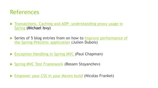 References
 Transactions, Caching and AOP: understanding proxy usage in
Spring (Michael Isvy)
 Series of 5 blog entries from on how to Improve performance of
the Spring-Petclinic application (Julien Dubois)
 Exception Handling in Spring MVC (Paul Chapman)
 Spring MVC Test Framework (Rossen Stoyanchev)
 Empower your CSS in your Maven build (Nicolas Frankel)
 
