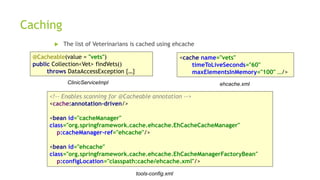 Caching
 The list of Veterinarians is cached using ehcache
ClinicServiceImpl
tools-config.xml
ehcache.xml
@Cacheable(value = "vets")
public Collection<Vet> findVets()
throws DataAccessException {…}
<cache name="vets"
timeToLiveSeconds="60"
maxElementsInMemory="100" …/>
<!-- Enables scanning for @Cacheable annotation -->
<cache:annotation-driven/>
<bean id="cacheManager"
class="org.springframework.cache.ehcache.EhCacheCacheManager"
p:cacheManager-ref="ehcache"/>
<bean id="ehcache"
class="org.springframework.cache.ehcache.EhCacheManagerFactoryBean"
p:configLocation="classpath:cache/ehcache.xml"/>
 