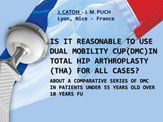 J. CATON - J. M. PUCH
Lyon, Nice - France
IS IT REASONABLE TO USE
DUAL MOBILITY CUP(DMC)IN
TOTAL HIP ARTHROPLASTY
(THA) FOR ALL CASES?
ABOUT A COMPARATIVE SERIES OF DMC
IN PATIENTS UNDER 55 YEARS OLD OVER
10 YEARS FU
 