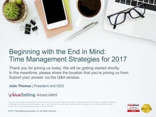 © 2017 ValueSelling Associates, Inc. All rights reserved.
Julie Thomas | President and CEO
Beginning with the End in Mind:
Time Management Strategies for 2017
© 2017 ValueSelling Associates, Inc. All rights reserved.
Thank you for joining us today. We will be getting started shortly.
In the meantime, please share the location that you’re joining us from.
Submit your answer via the Q&A window.
This document contains proprietary information of ValueSelling Associates. Its receipt or possession does not convey any rights to reproduce
or disclose its contents or to manufacture, use, or sell anything it may describe. Reproduction, disclosure, or use without specific written
authorization of ValueSelling Associates is strictly forbidden.
 