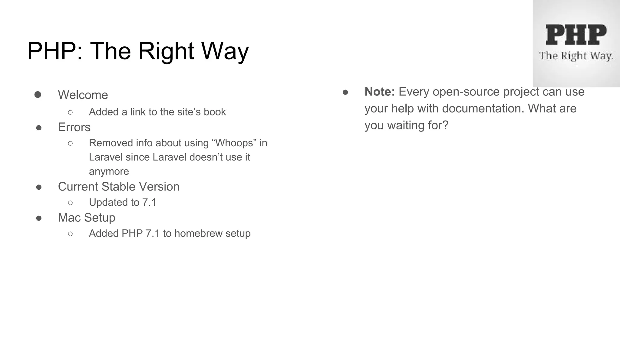 PHP: The Right Way
● Welcome
○ Added a link to the site’s book
● Errors
○ Removed info about using “Whoops” in
Laravel since Laravel doesn’t use it
anymore
● Current Stable Version
○ Updated to 7.1
● Mac Setup
○ Added PHP 7.1 to homebrew setup
● Note: Every open-source project can use
your help with documentation. What are
you waiting for?
 