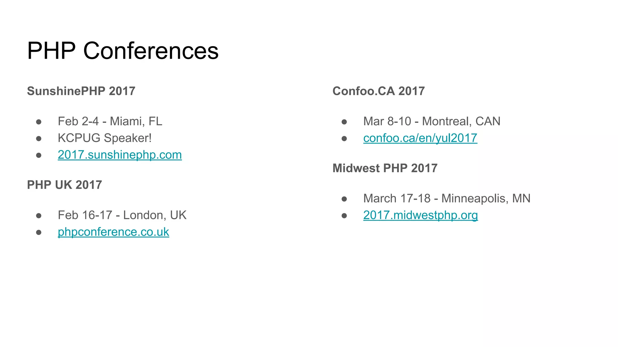 PHP Conferences
SunshinePHP 2017
● Feb 2-4 - Miami, FL
● KCPUG Speaker!
● 2017.sunshinephp.com
PHP UK 2017
● Feb 16-17 - London, UK
● phpconference.co.uk
Confoo.CA 2017
● Mar 8-10 - Montreal, CAN
● confoo.ca/en/yul2017
Midwest PHP 2017
● March 17-18 - Minneapolis, MN
● 2017.midwestphp.org
 