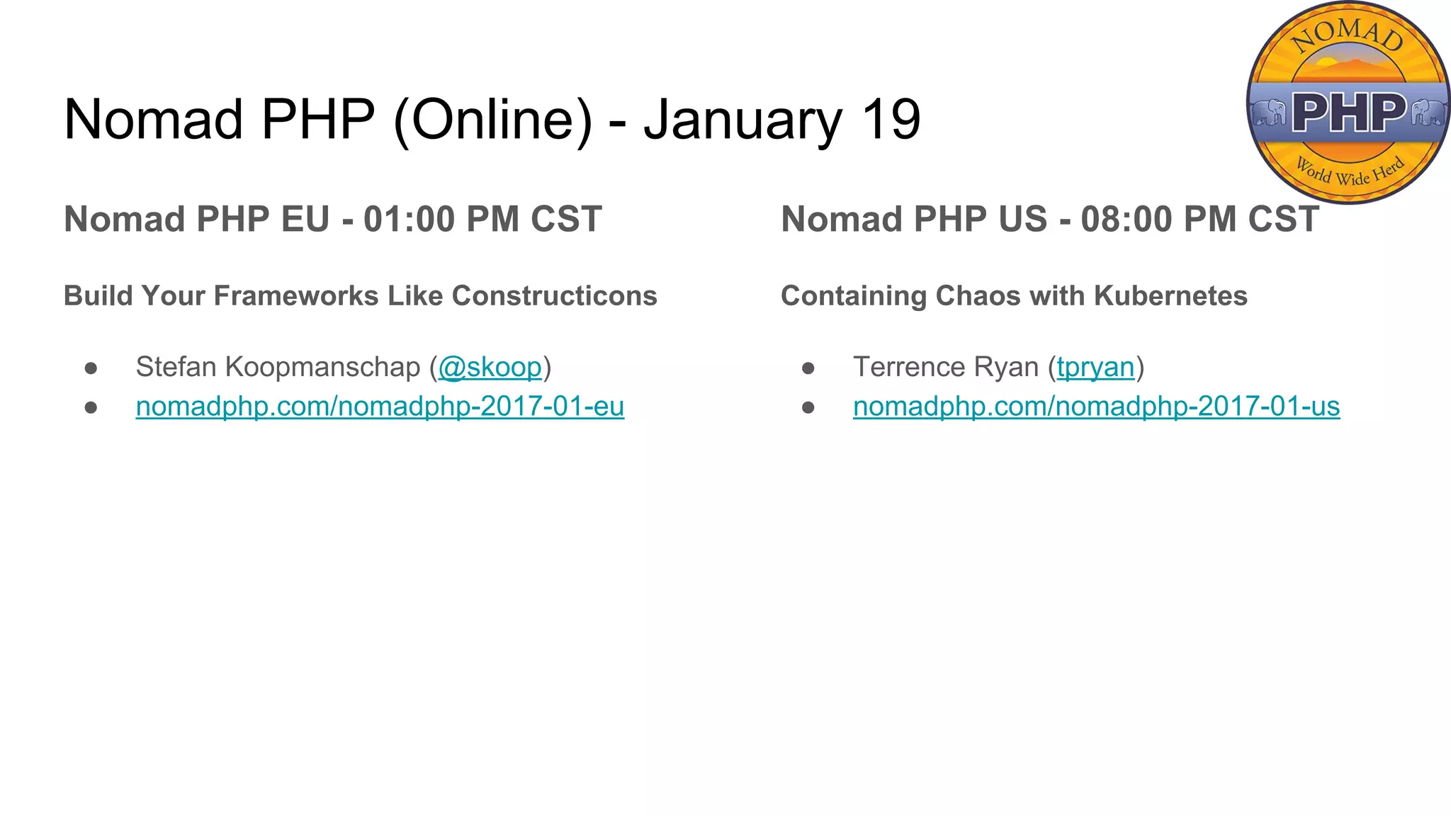 Nomad PHP (Online) - January 19
Nomad PHP EU - 01:00 PM CST
Build Your Frameworks Like Constructicons
● Stefan Koopmanschap (@skoop)
● nomadphp.com/nomadphp-2017-01-eu
Nomad PHP US - 08:00 PM CST
Containing Chaos with Kubernetes
● Terrence Ryan (tpryan)
● nomadphp.com/nomadphp-2017-01-us
 