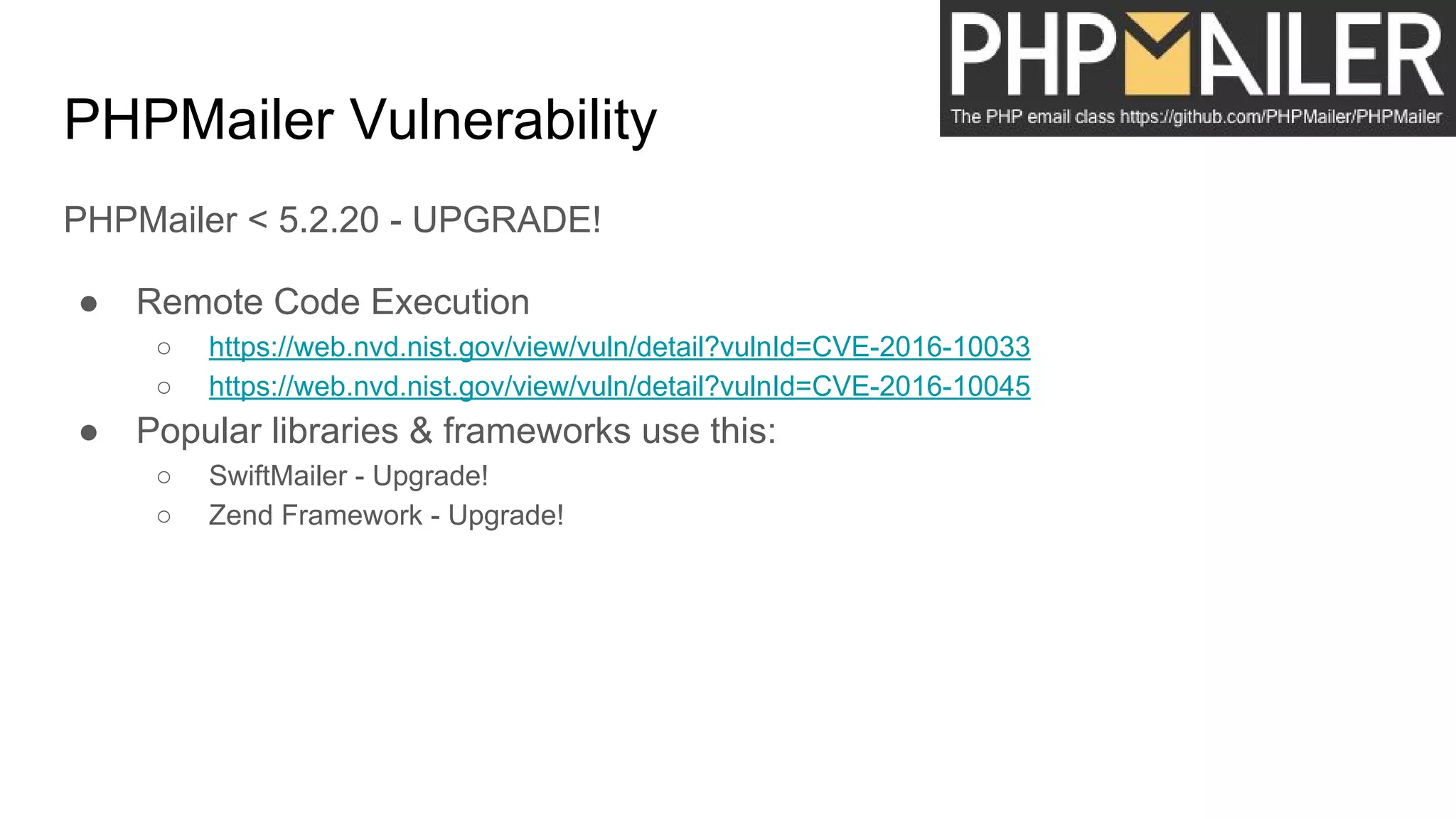 PHPMailer Vulnerability
PHPMailer < 5.2.20 - UPGRADE!
● Remote Code Execution
○ https://web.nvd.nist.gov/view/vuln/detail?vulnId=CVE-2016-10033
○ https://web.nvd.nist.gov/view/vuln/detail?vulnId=CVE-2016-10045
● Popular libraries & frameworks use this:
○ SwiftMailer - Upgrade!
○ Zend Framework - Upgrade!
 