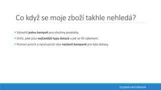 Co když se moje zboží takhle nehledá?
 Vytvořit jednu kampaň pro všechny produkty.
 Určit, jaké jsou nejčastější typy dotazů a jak se liší výkonem.
 Pomocí priorit a vylučujících slov nastavit kampaně pro tyto dotazy.
ZUZANA KAPITÁNOVÁ
 