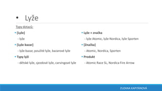 • Lyže
Typy dotazů:
 [Lyže]
- lyže
 [Lyže bazar]
- lyže bazar, použité lyže, bazarové lyže
 Typy lyží
- dětské lyže, sjezdové lyže, carvingové lyže
 Lyže + značka
- lyže Atomic, lyže Nordica, lyže Sporten
 [Značka]
- Atomic, Nordica, Sporten
 Produkt
- Atomic Race SL, Nordica Fire Arrow
ZUZANA KAPITÁNOVÁ
 